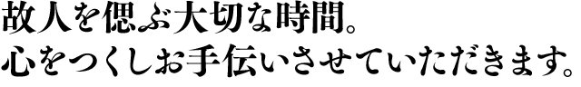 故人を偲ぶ大切な時間。心をつくしお手伝いさせていただきます。
