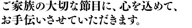 ご家族の大切な節目に、心を込めて、お手伝いさせていただきます。